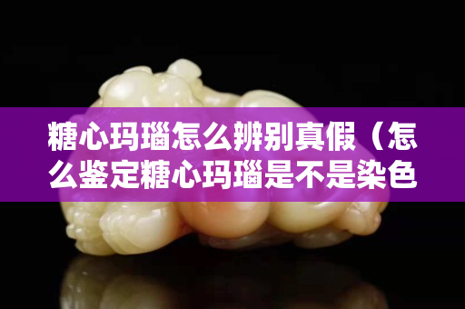糖心玛瑙怎么辨别真假（怎么鉴定糖心玛瑙是不是染色）
