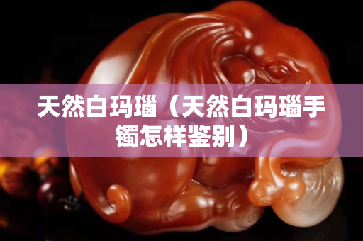 天然白玛瑙（天然白玛瑙手镯怎样鉴别）