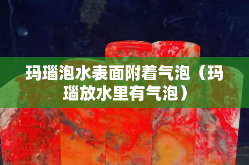玛瑙泡水表面附着气泡（玛瑙放水里有气泡）