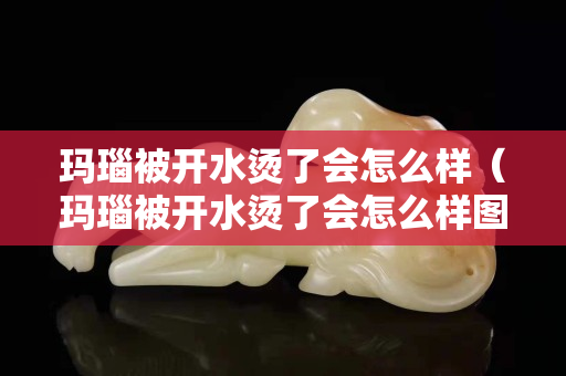 玛瑙被开水烫了会怎么样（玛瑙被开水烫了会怎么样图片）