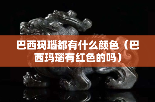 巴西玛瑙都有什么颜色（巴西玛瑙有红色的吗）