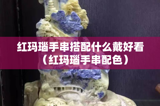 红玛瑙手串搭配什么戴好看（红玛瑙手串配色）