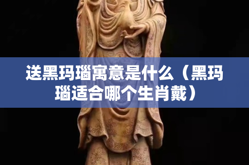 送黑玛瑙寓意是什么（黑玛瑙适合哪个生肖戴）