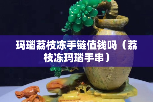 玛瑙荔枝冻手链值钱吗（荔枝冻玛瑙手串）
