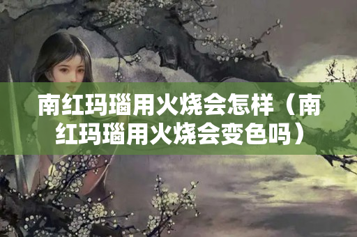 南红玛瑙用火烧会怎样（南红玛瑙用火烧会变色吗）