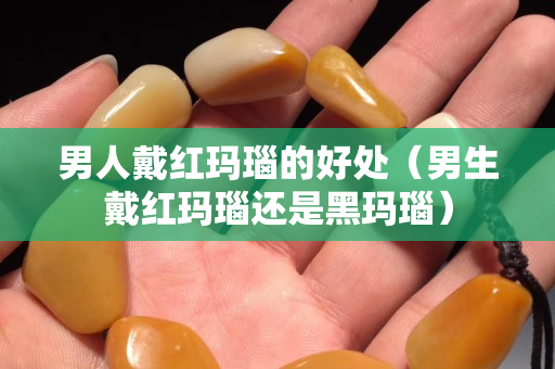 男人戴红玛瑙的好处（男生戴红玛瑙还是黑玛瑙）
