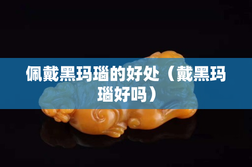 佩戴黑玛瑙的好处（戴黑玛瑙好吗）