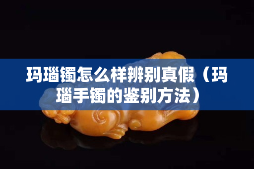 玛瑙镯怎么样辨别真假（玛瑙手镯的鉴别方法）