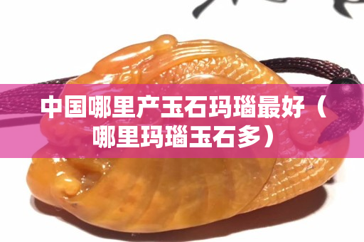 中国哪里产玉石玛瑙最好（哪里玛瑙玉石多）