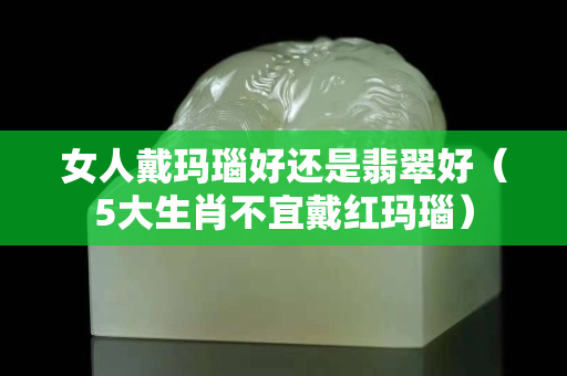 女人戴玛瑙好还是翡翠好（5大生肖不宜戴红玛瑙）
