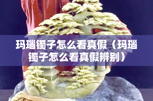 玛瑙镯子怎么看真假（玛瑙镯子怎么看真假辨别）