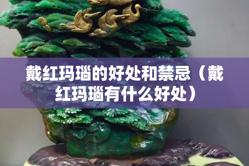 戴红玛瑙的好处和禁忌（戴红玛瑙有什么好处）