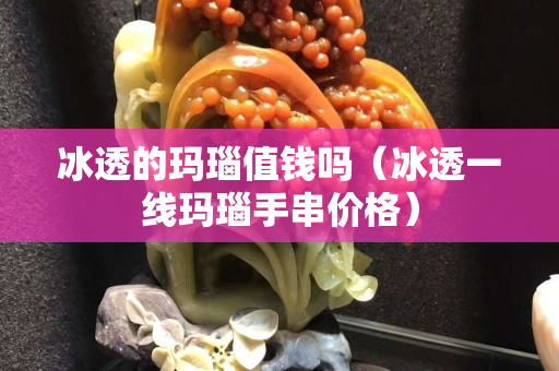 冰透的玛瑙值钱吗（冰透一线玛瑙手串价格）