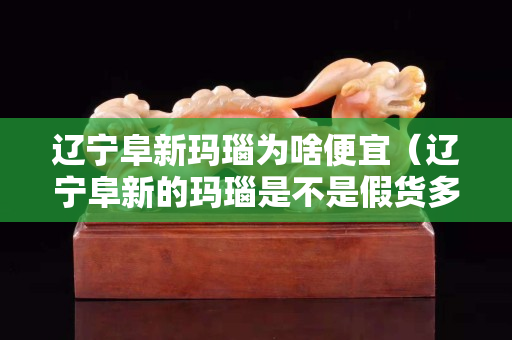 辽宁阜新玛瑙为啥便宜（辽宁阜新的玛瑙是不是假货多）