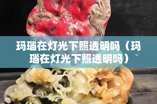 玛瑙在灯光下照透明吗（玛瑙在灯光下照透明吗）