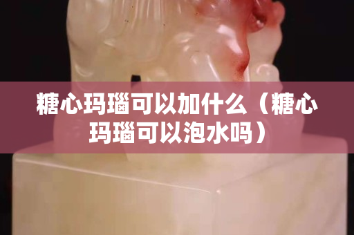 糖心玛瑙可以加什么（糖心玛瑙可以泡水吗）