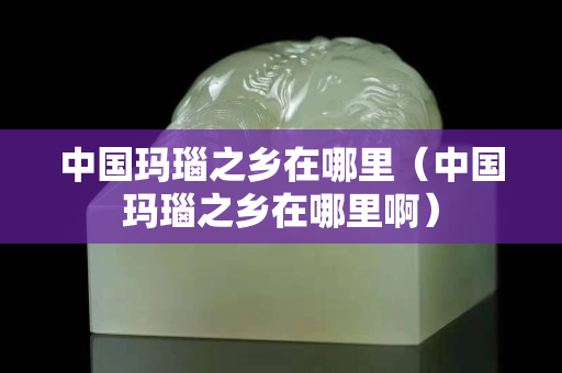 中国玛瑙之乡在哪里（中国玛瑙之乡在哪里啊）