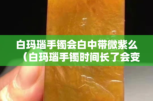 白玛瑙手镯会白中带微紫么（白玛瑙手镯时间长了会变色吗）