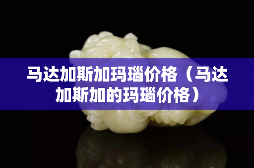 马达加斯加玛瑙价格（马达加斯加的玛瑙价格）