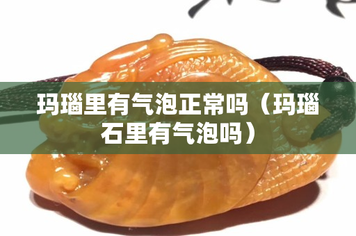 玛瑙里有气泡正常吗（玛瑙石里有气泡吗）