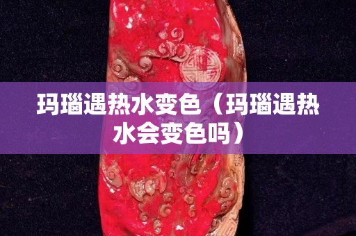 玛瑙遇热水变色（玛瑙遇热水会变色吗）