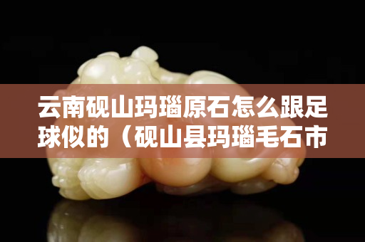 云南砚山玛瑙原石怎么跟足球似的（砚山县玛瑙毛石市场）