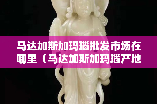 马达加斯加玛瑙批发市场在哪里（马达加斯加玛瑙产地视频）