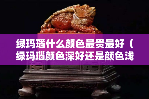 绿玛瑙什么颜色最贵最好（绿玛瑙颜色深好还是颜色浅好？）