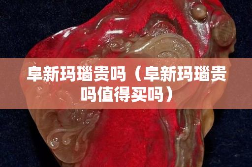 阜新玛瑙贵吗（阜新玛瑙贵吗值得买吗）