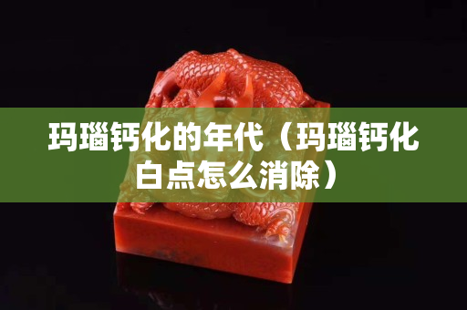 玛瑙钙化的年代（玛瑙钙化白点怎么消除）