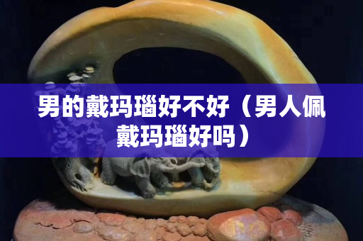 男的戴玛瑙好不好（男人佩戴玛瑙好吗）