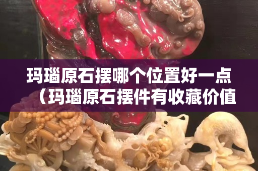 玛瑙原石摆哪个位置好一点（玛瑙原石摆件有收藏价值吗）