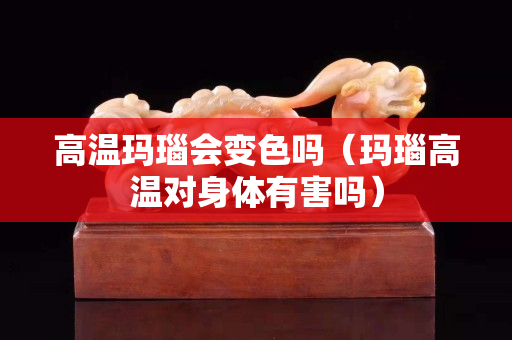 高温玛瑙会变色吗（玛瑙高温对身体有害吗）