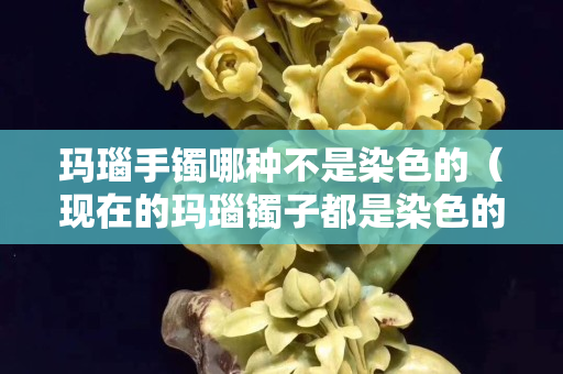 玛瑙手镯哪种不是染色的（现在的玛瑙镯子都是染色的吗）