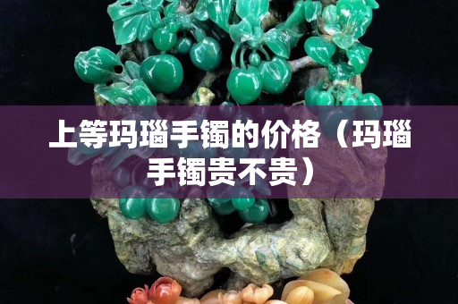 上等玛瑙手镯的价格（玛瑙手镯贵不贵）