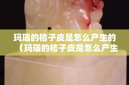 玛瑙的桔子皮是怎么产生的（玛瑙的桔子皮是怎么产生的原理）