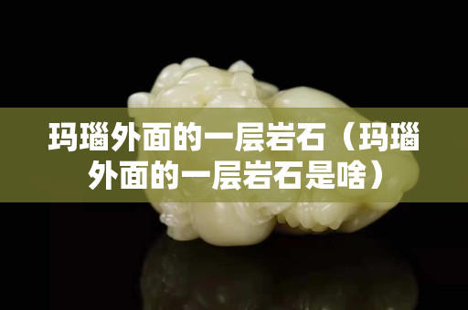 玛瑙外面的一层岩石（玛瑙外面的一层岩石是啥）