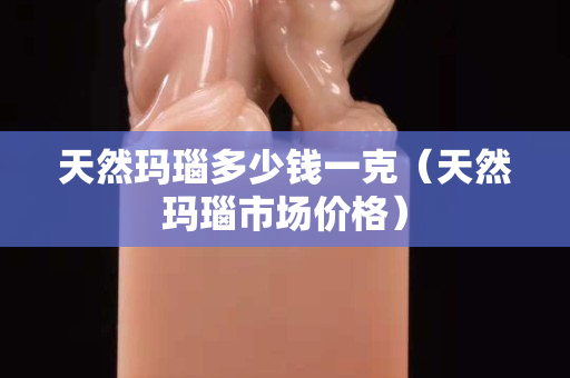 天然玛瑙多少钱一克（天然玛瑙市场价格）