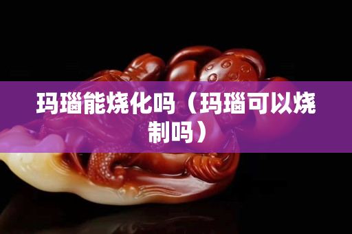 玛瑙能烧化吗（玛瑙可以烧制吗）