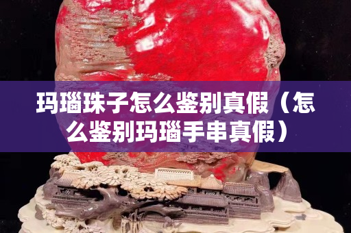 玛瑙珠子怎么鉴别真假（怎么鉴别玛瑙手串真假）