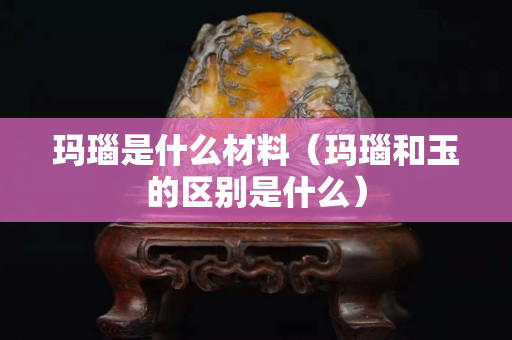玛瑙是什么材料（玛瑙和玉的区别是什么）