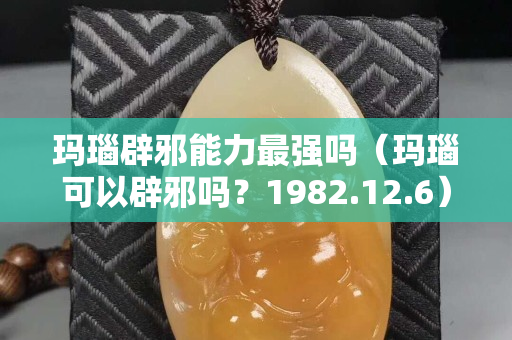 玛瑙辟邪能力最强吗（玛瑙可以辟邪吗？1982.12.6）