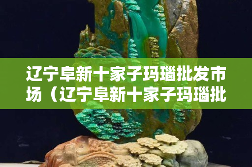 辽宁阜新十家子玛瑙批发市场（辽宁阜新十家子玛瑙批发市场电话）