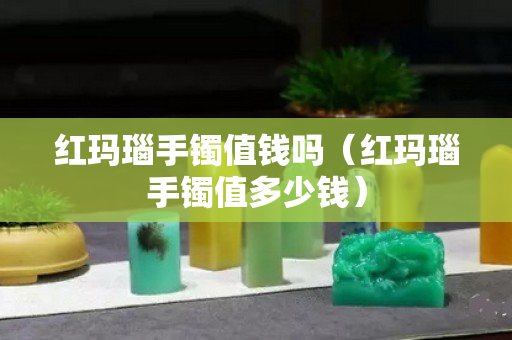 红玛瑙手镯值钱吗（红玛瑙手镯值多少钱）