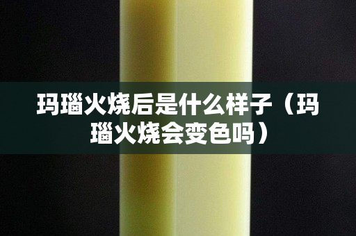 玛瑙火烧后是什么样子（玛瑙火烧会变色吗）