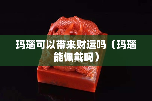 玛瑙可以带来财运吗（玛瑙能佩戴吗）