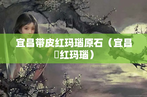宜昌带皮红玛瑙原石（宜昌猇红玛瑙）