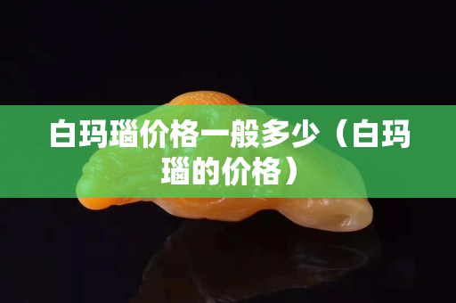 白玛瑙价格一般多少（白玛瑙的价格）