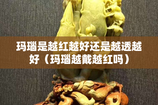 玛瑙是越红越好还是越透越好（玛瑙越戴越红吗）