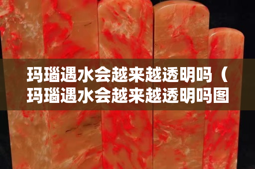 玛瑙遇水会越来越透明吗（玛瑙遇水会越来越透明吗图片）